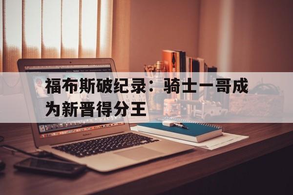 杏彩体育下载-福布斯破纪录：骑士一哥成为新晋得分王的简单介绍